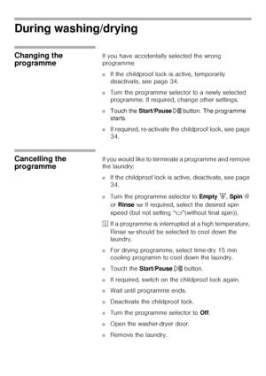 Page 3636
During washing/drying 
Changing the 
programmeIf you have accidentally selected the wrong 
programme 
■If the childproof lock is active, temporarily 
deactivate, see page 34. 
■Turn the programme selector to a newly selected 
programme. If required, change other settings. 
■Touch the Start/Pause A button. The programme 
starts. 
■If required, re-activate the childproof lock, see page 
34. 
Cancelling the 
programmeIf you would like to terminate a programme and remove 
the laundry: 
■If the childproof...