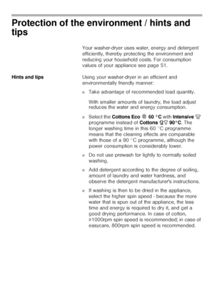 Page 55
Protection of the environment / hints and 
tips
Your washer-dryer uses water, energy and detergent 
efficiently, thereby protecting the environment and 
reducing your household costs. For consumption 
values of your appliance see page 51. 
Hints and tipsUsing your washer-dryer in an efficient and 
environmentally friendly manner: 
■Take advantage of recommended load quantity.
With smaller amounts of laundry, the load adjust 
reduces the water and energy consumption. 
■Select the Cottons Eco   60 °C...