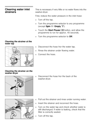 Page 4545
Cleaning water inlet 
strainers This is necessary if very little or no water flows into the 
washer-dryer. 
First, reduce the water pressure in the inlet hose: 
■Turn off the tap. 
■Turn the programme selector to any programme 
(except Spin Í/ Empty [). 
■Touch the Start/Pause A button, and allow the 
programme to run for approx. 40 seconds. 
■Turn the programme selector to Off. 
Cleaning the strainer at the 
water tap 
■Disconnect the hose fror the water tap. 
■Rinse the strainer under flowing water....