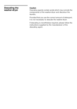 Page 4646
Descaling the 
washer-dryerCaution                                                                            
Descaling agents contain acids which may corrode the 
components of the washer-dryer and discolour the 
laundry.  
Provided that you use the correct amount of detergent, 
it is not necessary to descale the washer-dryer.  
If descaling is nevertheless required, please follow the 
instructions supplied by the manufacturer of the 
descaling agent.
 