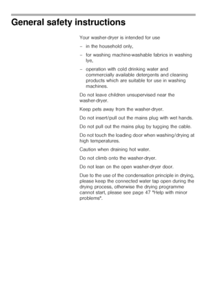 Page 66
General safety instructions 
Your washer-dryer is intended for use 
– in the household only, 
– for washing machine-washable fabrics in washing 
lye,
– operation with cold drinking water and 
commercially available detergents and cleaning 
products which are suitable for use in washing 
machines. 
Do not leave children unsupervised near the 
washer-dryer.
Keep pets away from the washer-dryer.
Do not insert/pull out the mains plug with wet hands.
Do not pull out the mains plug by tugging the cable.
Do...