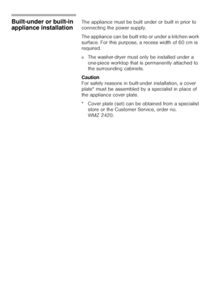 Page 5656
Built-under or built-in 
appliance installation The appliance must be built under or built in prior to 
connecting the power supply. 
The appliance can be built into or under a kitchen work 
surface. For this purpose, a recess width of 60 cm is 
required. 
■The washer-dryer must only be installed under a 
one-piece worktop that is permanently attached to 
the surrounding cabinets. 
Caution                                                                            
For safety reasons in built-under...