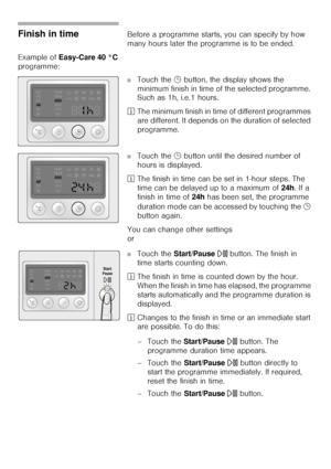 Page 3232
Finish in timeBefore a programme starts, you can specify by how 
many hours later the programme is to be ended. 
Example of Easy-Care 40 °C 
programme: 
■Touch the 5 button, the display shows the 
minimum finish in time of the selected programme. 
Such as 1h, i.e.1 hours. 
²The minimum finish in time of different programmes 
are different. It depends on the duration of selected 
programme. 
■Touch the 5 button until the desired number of 
hours is displayed. 
²The finish in time can be set in 1-hour...