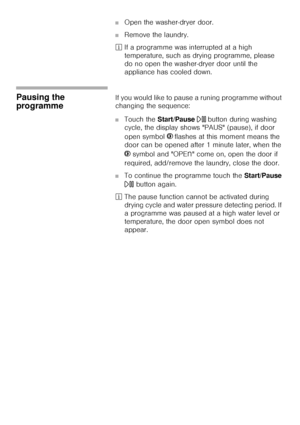 Page 3737
■Open the washer-dryer door. 
■Remove the laundry.
²If a programme was interrupted at a high 
temperature, such as drying programme, please 
do no open the washer-dryer door until the 
appliance has cooled down.
Pausing the 
programme If you would like to pause a runing programme without 
changing the sequence: 
■Touch the Start/Pause A button during washing 
cycle, the display shows PAUS (pause), if door 
open symbol }
 flashes at this moment means the 
door can be opened after 1 minute later, when...