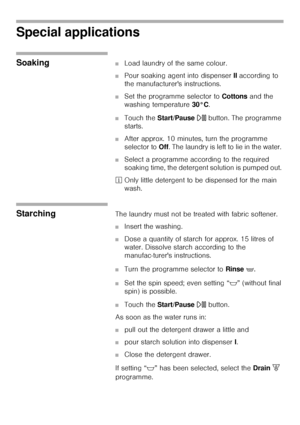 Page 4040
Special applications
Soaking ■Load laundry of the same colour. 
■Pour soaking agent into dispenser II according to 
the manufacturers instructions. 
■Set the programme selector to Cottons and the 
washing temperature 30°C. 
■Touch the Start/Pause A button. The programme 
starts. 
■After approx. 10 minutes, turn the programme 
selector to Off. The laundry is left to lie in the water. 
■Select a programme according to the required 
soaking time, the detergent solution is pumped out. 
²Only little...