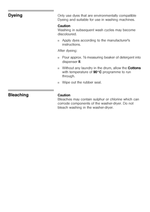 Page 4141
DyeingOnly use dyes that are environmentally compatible 
Dyeing and suitable for use in washing machines.
Caution                                                                            
Washing in subsequent wash cycles may become 
discoloured. 
■Apply dyes according to the manufacturers 
instructions. 
After dyeing: 
■Pour approx. ½ measuring beaker of detergent into 
dispenser II. 
■Without any laundry in the drum, allow the Cottons 
with temperature of 90°C programme to run 
through. 
■Wipe out...