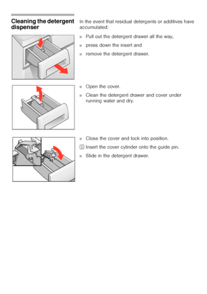 Page 4343
Cleaning the detergent 
dispenser In the event that residual detergents or additives have 
accumulated: 
■Pull out the detergent drawer all the way,
■press down the insert and 
■remove the detergent drawer. 
■Open the cover. 
■Clean the detergent drawer and cover under 
running water and dry. 
■Close the cover and lock into position. 
²Insert the cover cylinder onto the guide pin. 
■Slide in the detergent drawer. 
 