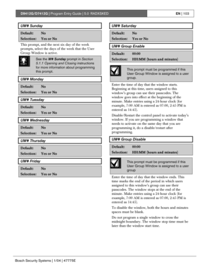 Page 103D9412G/D7412G | Program Entry Guide | 5.0 RADXSKEDEN | 103
Bosch Security Systems | 1/04 | 47775E
UW# Sunday
Default:No
Selection:Yes or No
This prompt, and the next six day of the week
prompts, select the days of the week that the User
Group Window is active.
0101
0101
0101See the W# Sunday prompt in Section
5.1.1 Opening and Closing instructions
for more information about programming
this prompt.
UW# Monday
Default:No
Selection:Yes or No
UW# Tuesday
Default:No
Selection:Yes or No
UW# Wednesday...