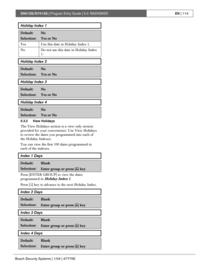 Page 114D9412G/D7412G | Program Entry Guide | 5.0 RADXSKEDEN | 114
Bosch Security Systems | 1/04 | 47775E
Holiday Index 1
Default:No
Selection:Yes or No
Yes Use this date in Holiday Index 1.
No
Do not use this date in Holiday Index
1.
Holiday Index 2
Default:No
Selection:Yes or No
Holiday Index 3
Default:No
Selection:Yes or No
Holiday Index 4
Default:No
Selection:Yes or No
5.3.2 View Holidays
The View Holidays section is a view only section
provided for your convenience. Use View Holidays
to review the dates you...