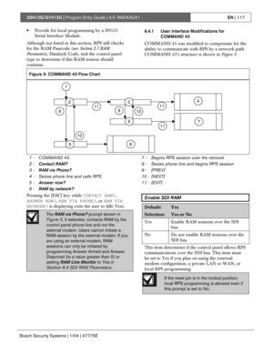 Page 117D9412G/D7412G | Program Entry Guide | 6.0 RADXAUX1EN | 117
Bosch Security Systems | 1/04 | 47775E
• Provide for local programming by a D9133
Serial Interface Module.
Although not listed in this section, RPS still checks
for the RAM Passcode (see Section 2.7 RAM
Parameters), Datalock Code, and the control panel
type to determine if this RAM session should
continue.6.4.1 User Interface Modifications for
COMMAND 43
COMMAND 43 was modified to compensate for the
ability to communicate with RPS by a network...