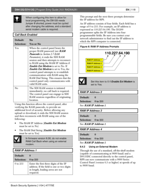 Page 118D9412G/D7412G | Program Entry Guide | 6.0 RADXAUX1EN | 118
Bosch Security Systems | 1/04 | 47775E
When configuring this item to allow for
local programming, the D9133 needs
Jumper 8 shorted, power must be cycled
after changing the address, and a standard
serial modem cable is required.
Call Back Enabled
Default:No
Selection:Yes or No
Yes
When the control panel hears the
proper RAM password (see 
RAM
Passcode
 in Section 2.7 RAM
Parameters), it ends the SDI RAM
session and then attempts to reconnect
to...