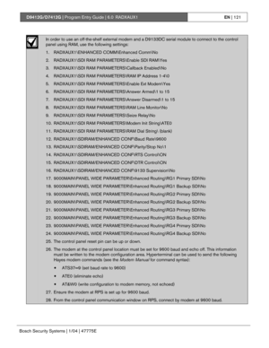 Page 121D9412G/D7412G | Program Entry Guide | 6.0 RADXAUX1EN | 121
Bosch Security Systems | 1/04 | 47775E
In order to use an off-the-shelf external modem and a D9133DC serial module to connect to the control
panel using RAM, use the following settings:
1. RADXAUX1\ENHANCED COMM\Enhanced Comm\No
2. RADXAUX1\SDI RAM PARAMETERS\Enable SDI RAM\Yes
3. RADXAUX1\SDI RAM PARAMETERS\Callback Enabled\No
4. RADXAUX1\SDI RAM PARAMETERS\RAM IP Address 1-4\0
5. RADXAUX1\SDI RAM PARAMETERS\Enable Ext Modem\Yes
6. RADXAUX1\SDI...