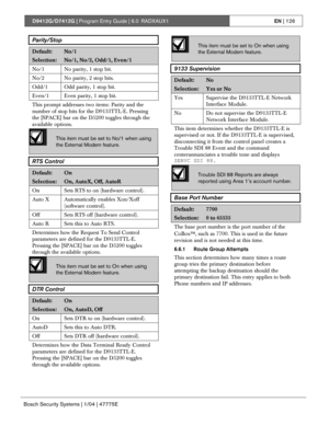 Page 126D9412G/D7412G | Program Entry Guide | 6.0 RADXAUX1EN | 126
Bosch Security Systems | 1/04 | 47775E
Parity/Stop
Default:No/1
Selection:No/1, No/2, Odd/1, Even/1
No/1 No parity, 1 stop bit.
No/2 No parity, 2 stop bits.
Odd/1 Odd parity, 1 stop bit.
Even/1 Even parity, 1 stop bit.
This prompt addresses two items: Parity and the
number of stop bits for the D9133TTL-E. Pressing
the [SPACE] bar on the D5200 toggles through the
available options.
This item must be set to No/1 when using
the External Modem...