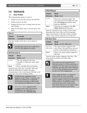 Page 131D9412G/D7412G | Program Entry Guide | 7.0 RADXAXSEN | 131
Bosch Security Systems | 1/04 | 47775E
7.0 RADXAXS
 7.1 Door Profile
This programming category is used to:
• Assign an area, that also activates the D9210B
• Assign a point to the door
• Program the door state to change when the arm
state changes
• Allow for the Strike relay to activate upon a fire
alarm
Door #
Default:20 seconds
Selection:1 seconds to 8 seconds
Enter the number of the door you are about to
program.
The D9412G supports up to eight...