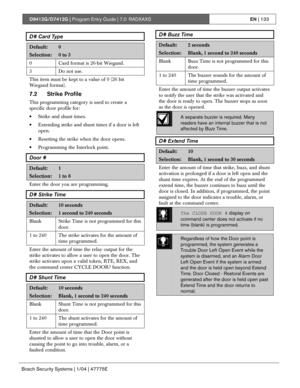 Page 133D9412G/D7412G | Program Entry Guide | 7.0 RADXAXSEN | 133
Bosch Security Systems | 1/04 | 47775E
D# Card Type
Default:0
Selection:0 to 3
0 Card format is 26-bit Wiegand.
3 Do not use.
This item must be kept to a value of 0 (26 bit
Wiegand format).
7.2 Strike Profile
This programming category is used to create a
specific door profile for:
• Strike and shunt times.
• Extending strike and shunt times if a door is left
open.
• Resetting the strike when the door opens.
• Programming the Interlock point.
Door...