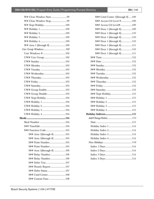 Page 140D9412G/D7412G | Program Entry Guide | Programming Prompts DirectoryEN | 140
Bosch Security Systems | 1/04 | 47775E
W# Close Window Start ........................ 99
W# Close Window Stop......................... 99
W# Xept Holiday.................................. 100
W# Holiday 1 ........................................ 100
W# Holiday 2 ........................................ 100
W# Holiday 3 ........................................ 100
W# Holiday 4 ........................................ 100
W# Area 1...