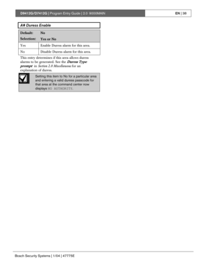 Page 38D9412G/D7412G | Program Entry Guide | 2.0 9000MAINEN | 38
Bosch Security Systems | 1/04 | 47775E
A# Duress Enable
Default:No
Selection:Yes or No
Yes Enable Duress alarm for this area.
No Disable Duress alarm for this area.
This entry determines if this area allows duress
alarms to be generated. See the 
Duress Type
prompt 
 in Section 2.8 Miscellaneous for an
explanation of duress.
Setting this item to No for a particular area
and entering a valid duress passcode for
that area at the command center now...