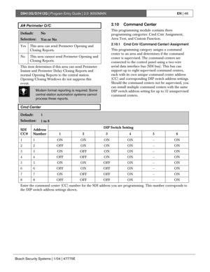 Page 46D9412G/D7412G | Program Entry Guide | 2.0 9000MAINEN | 46
Bosch Security Systems | 1/04 | 47775E
A# Perimeter O/C
Default:No
Selection:Yes or No
Yes This area can send Perimeter Opening and
Closing Reports.
No This area cannot send Perimeter Opening and
Closing Reports.
This item determines if this area can send Perimeter
Instant and Perimeter Delay Closing Reports and
normal Opening Reports to the central station.
Opening/Closing Windows do not suppress this
event.
Modem format reporting is required....