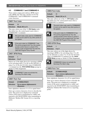 Page 94D9412G/D7412G | Program Entry Guide | 4.0 RADXPNTSEN | 94
Bosch Security Systems | 1/04 | 47775E
4.3 COMMAND 7 and COMMAND 9
These entries assign point indexes, BFSK report
code, BFSK relay that trips, and the text for the
COMMAND 7 and COMMAND 9 command
center functions.
CMD7 Point Index
Default:31
Selection:Blank (00) to 31
This entry selects one of the 31 P## Index codes
that define how the control panel reacts when a
COMMAND 7 is initiated.
0101
0101
0101The point index code used for COMMAND
7 must...