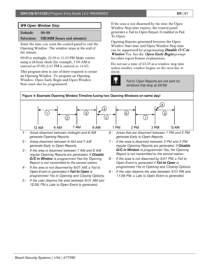 Page 97D9412G/D7412G | Program Entry Guide | 5.0 RADXSKEDEN | 97
Bosch Security Systems | 1/04 | 47775E
W# Open Window Stop
Default:00: 00
Selection:HH:MM (hours and minutes)
Enter the time you want the control panel to end the
Opening Window. The window stops at the end of
the minute.
00:00 is midnight, 23:59 is 11:59 PM Make entries
using a 24-hour clock (for example, 7:00 AM is
entered as 07:00, 2:45 PM is entered as 14:45).
This program item is one of three required to create
an Opening Window. To program...