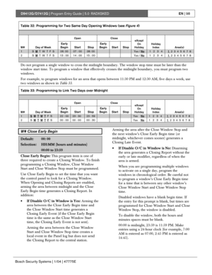 Page 98D9412G/D7412G | Program Entry Guide | 5.0 RADXSKEDEN | 98
Bosch Security Systems | 1/04 | 47775E
Table 32: Programming for Two Same Day Opening Windows (see Figure 4)
Open Close
W# Day of Week
Early
BeginStart StopEarly
BeginStart StopeXcept
On
HolidayHoliday
Index Area(s)
1S  M  T  W  T  F  S06: 0007 : 0008: 00Yes / No1   2   3   41  2  3  4  5  6  7  8
2
S  M  T  W  T  F  S13 : 00 14 : 00 15 : 00
Yes / No1   2   3   4
1  2  3  4  5  6  7  8
Do not program a single window to cross the midnight boundary....