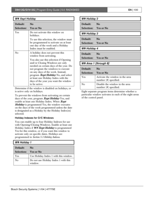 Page 100D9412G/D7412G | Program Entry Guide | 5.0 RADXSKEDEN | 100
Bosch Security Systems | 1/04 | 47775E
W# Xept Holiday
Default:No
Selection:Yes or No
Yes Do not activate this window on
holidays.
To use this selection, the window must
be programmed to activate on at least
one day of the week and a Holiday
Index must be enabled.
No A holiday does not prevent this
window from activating.
You also use this selection if Opening
and/or Closing Windows are only
needed on certain days of the year. Do
not program the...