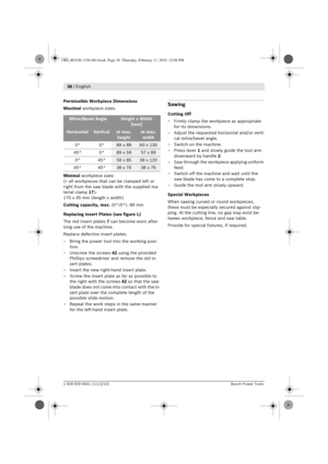 Page 1836 | English 
1 609 929 W04 | (11/2/10)Bosch Power Tools
Permissible Workpiece Dimensions
Maximal workpiece sizes:
Minimal  workpiece sizes
(= all workpieces that can be clamped left or 
right from the saw blade with the supplied ma-
terial clamp  17):
170 x 45 mm (length x width)
Cutting capacity, max. (0 ° /0 ° ): 89 mm
Replacing Insert Plates (see figure L)
The red insert plates  7 can become worn after 
long use of the machine.
Replace defective insert plates.
– Bring the power tool into the working...