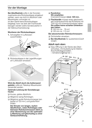 Page 1111
Vor der Montage
Bei Abluftbetriebsollte in der Dunstab-
zugshaube eine Rückstauklappe eingebaut
werden, wenn sie nicht im Abluftrohr oder
Mauerkasten vorhanden ist.
Ist dem Gerät keine Rückstauklappe 
beigelegt, kann sie über den Fachhandel
bezogen werden (siehe Sonderzubehör in
der Gebrauchsanweisung).
Montieren der Rückstauklappe:
1.Schutzgitter im Luftstutzen 
ausschneiden.
2.Rückstauklappe in die Lageröffnungen
am Luftstutzen einsetzen. 
Wird die Abluft durch die Außenwand 
geleitet,sollte ein...