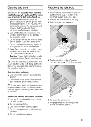 Page 2121
Replacing the light bulb
1.Switch off the extractor hood and pull
out the mains plug or switch off the 
electricity supply at the fuse box.
2.Pull out the ﬁlter drawer all the way.
3.Pull the lamp cover forwards. 
4.Replace the light bulbs. (Standard 
candle bulbs, max. 60 W, E14 socket).
5.Re-insert the lamp cover.
6.Plug appliance into mains again or
switch on at the fuse box.
Cleaning and care
Disconnect the extractor hood from the
electricity supply by pulling out the mains
plug or switching it...