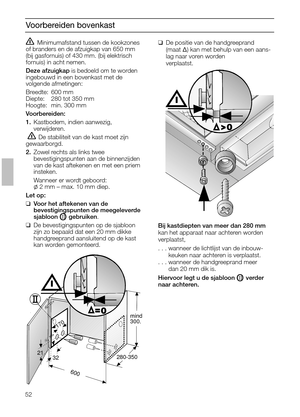 Page 5252
Voorbereiden bovenkast
Minimumafstand tussen de kookzones
of branders en de afzuigkap van 650 mm
(bij gasfornuis) of 430 mm. (bij elektrisch
fornuis) in acht nemen.
Deze afzuigkapis bedoeld om te worden
ingebouwd in een bovenkast met de 
volgende afmetingen:
Breedte: 600 mm
Diepte: 280 tot 350 mm
Hoogte: min. 300 mm
Voorbereiden:
1.Kastbodem, indien aanwezig, 
verwijderen.
 De stabiliteit van de kast moet zijn
gewaarborgd.
2.Zowel rechts als links twee 
bevestigingspunten aan de binnenzijden
van de...