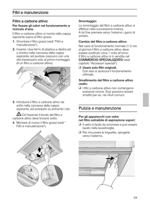 Page 5959
Filtri e manutenzione
3.Introdurre il ﬁltro a carbone attivo da
sotto nella carcassa della cappa 
aspirante, ed arrestarlo su entrambi i lati.
Ciò facendo il bordo del ﬁltro a 
carbone attivo deve trovarsi sotto.
4.Montare di nuovo il ﬁltro grassi (vedi 
Filtri e manutenzione).Smontaggio:
Lo smontaggio del ﬁltro a carbone attivo si
effettua nella successione inversa.
A tal ﬁne premere verso lesterno i ganci di
arresto.
Cambio del ﬁltro a carbone attivo:
Nel caso di funzionamento normale (1-2 ore
al...