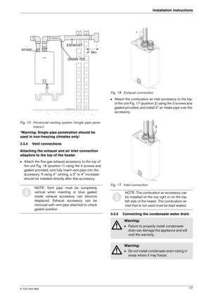 Page 176 720 644 894
Installation instructions17
Fig. 15 Horizontal venting system (single pipe pene-
tration)
*Warning: Single pipe penetration should be  
used in non-freezing climates only! 
3.3.4 Vent connections
Attaching the exhaust and air inlet connection  
adaptors to the top of the heater B Attach the flue gas exhaust accessory to the top of  
the unit Fig. 16 (position 1) using the 4 screws an d 
gasket provided, and fully insert vent pipe into th e 
accessory. If using 4 venting, a 3 to 4 increase r...