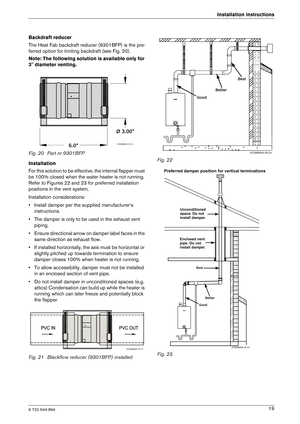 Page 196 720 644 894
Installation instructions19
Backdraft reducer 
The Heat Fab backdraft reducer (9301BFP) is the pre
-
ferred option for limiting backdraft (see Fig. 20).
Note: The following solution is available only for  
3 diameter venting. 
Fig. 20 Part nr 9301BFP 
Installation 
For this solution to be effective, the internal fla pper must 
be 100% closed when the water heater is not running . 
Refer to Figures 22 and 23 for preferred installation  
positions in the vent system. 
Installation...