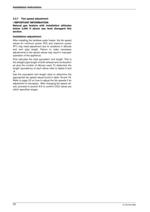 Page 206 720 644 89420
Installation instructions 
3.3.7 Fan speed adjustment 
! IMPORTANT INFORMATION: 
Natural  gas  heaters  with  installation  altitudes
below  2,000  ft  above  sea  level  disregard  this
section. 
Installation adjustment: 
After installing the tankless water heater, the fan
 speed
values  for  minimum  power  (P2)  and  maximum  power 
(P1)  may  need  adjustment  due  to  variations  in  altit ude
and  vent  pipe  length.  Failure  to  make  necessary
adjustments to fan speed values may...