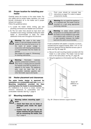 Page 256 720 644 894
Installation instructions25
3.5 Proper location for installing your heater
Carefully  select  the  location  of  the  water  heater.  For
your  safety  and  for  proper  heater  operation,  you  mu st
provide  combustion  air  to  the  heater  and  a  proper 
exhaust vent system.
Follow the guidelines below: B 1.  Locate  the  heater  where  venting,  gas  and
plumbing connections are feasible and convenient.
B 2.  The  hot  water  lines  should  be  kept  short  and
insulated to save...