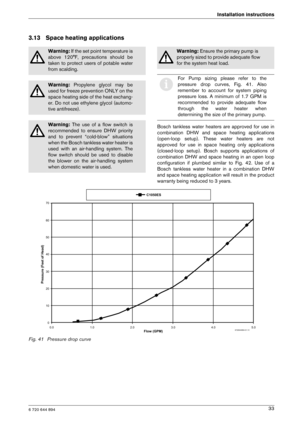 Page 336 720 644 894
Installation instructions33
3.13 Space heating applications
Bosch  tankless  water  heaters  are  approved  for  use  i n
combination  DHW  and  space  heating  applications 
(open-loop  setup).  These  water  heaters  are  not
approved  for  use  in  space  heating  only  applications
(closed-loop  setup).  Bosch  supports  applications  of
combination  DHW  and  space  heating  in  an open  loop
configuration  if  plumbed  similar  to  Fig.  42.  Use  of   a
Bosch  tankless  water  heater...