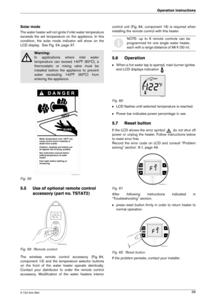 Page 396 720 644 894
Operation instructions39
Solar mode 
The water heater will not ignite if inlet water tem
perature
exceeds  the  set  temperature  on  the  appliance.  In  th is
condition,  the  solar  mode  indicator  will  show  on  th e
LCD display.  See Fig. 54, page 37. 
Fig. 58
5.5 Use of optional remote control 
accessory (part no. TSTAT2)
Fig. 59 Remote control 
The  wireless  remote  control  accessory  (Fig. 84, 
component  13)  and  the  temperature  selector  buttons
on  the  front  of  the...