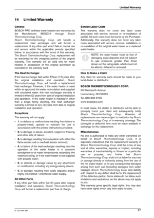 Page 676 720 644 894
Limited Warranty67
14 Limited Warranty
General 
BOSCH PRO tankless water heaters are warranted by 
the  Manufacturer  (BOSCH)  through  Bosch
Thermotechnology Corp.  
Bosch  Thermotechnology  Corp.   will  furnish  a
replacement  heat  exchanger  and  will  furnish  a
replacement of any other part which fails in normal  use
and  service  within  the  applicable  periods  specified
below,  in  accordance  with  the  terms  of  this  warrant y.
The  Bosch  Thermotechnology  Corp....