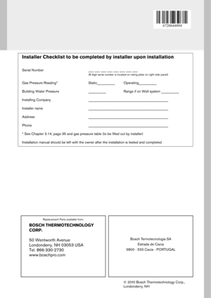 Page 68Replacement Parts available from:
Bosch Termotecnologia SAEstrada de Cacia
3800 - 533 Cacia - PORTUGAL
© 2010 Bosch Thermotechnology Corp., 
Londonderry, N H
BOSCH THERMOTECHNOLOGY  
CORP. 
50 Wentworth Avenue 
Londonderry, NH 03053 USA 
Tel. 866-330-2730 
www.boschpro.com
Installer Checklist to be completed by installer up on installation 
Serial Number ___ ___ ___ ___ ___ ___ ___ ___
(8 digit serial number is located on rating plate on right side panel)
Gas Pressure Reading* Static__________...