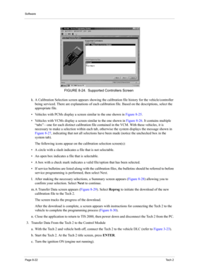 Page 102Software
Page 8-22Te c h  2
k. A Calibration Selection screen appears showing the calibration file history for the vehicle/controller 
being serviced. There are explanations of each calibration file. Based on the descriptions, select the 
appropriate file. 
• Vehicles with PCMs display a screen similar to the one shown in Figure 8-25. 
• Vehicles with VCMs display a screen similar to the one shown in Figure 8-26. It contains multiple 
“tabs”—one for each distinct calibration file contained in the VCM....