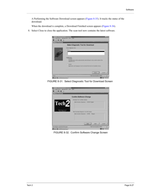 Page 107Software
Te c h  2Page 8-27
A Performing the Software Download screen appears (Figure 8-35). It tracks the status of the 
download. 
When the download is complete, a Download Finished screen appears (Figure 8-36). 
8. Select Close to close the application. The scan tool now contains the latest software. 
FIGURE 8-31. Select Diagnostic Tool for Download Screen
FIGURE 8-32. Confirm Software Change Screen 