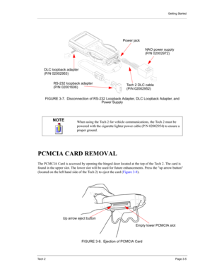 Page 27Getting Started
Te c h  2Page 3-5
PCMCIA CARD REMOVAL 
The PCMCIA Card is accessed by opening the hinged door located at the top of the Tech 2. The card is 
found in the upper slot. The lower slot will be used for future enhancements. Press the up arrow button 
(located on the left hand side of the Tech 2) to eject the card (Figure 3-8).
NOTEWhen using the Tech 2 for vehicle communications, the Tech 2 must be 
powered with the cigarette lighter power cable (P/N 02002954) to ensure a 
proper ground....