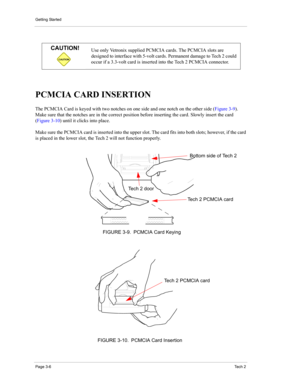 Page 28Getting Started
Page 3-6Te c h  2
PCMCIA CARD INSERTION 
The PCMCIA Card is keyed with two notches on one side and one notch on the other side (Figure 3-9). 
Make sure that the notches are in the correct position before inserting the card. Slowly insert the card 
(Figure 3-10) until it clicks into place. 
Make sure the PCMCIA card is inserted into the upper slot. The card fits into both slots; however, if the card 
is placed in the lower slot, the Tech 2 will not function properly. 
CAUTION
CAUTION!Use...