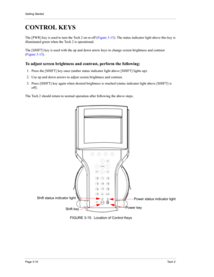 Page 32Getting Started
Page 3-10Te c h  2
CONTROL KEYS 
The [PWR] key is used to turn the Tech 2 on or off (Figure 3-15). The status indicator light above this key is 
illuminated green when the Tech 2 is operational. 
The [SHIFT] key is used with the up and down arrow keys to change screen brightness and contrast 
(Figure 3-15).
To adjust screen brightness and contrast, perform the following: 
1. Press the [SHIFT] key once (amber status indicator light above [SHIFT] lights up). 
2. Use up and down arrows to...