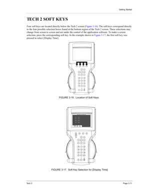 Page 33Getting Started
Te c h  2Page 3-11
TECH 2 SOFT KEYS 
Four soft keys are located directly below the Tech 2 screen (Figure 3-16). The soft keys correspond directly 
to the four possible selection boxes found at the bottom region of the Tech 2 screen. These selections may 
change from screen to screen and are under the control of the application software. To make a screen 
selection, press the corresponding soft key. In the example shown in Figure 3-17, the first soft key was 
pressed to select [Display...