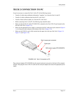Page 39Getting Started
Te c h  2Page 3-17
TECH 2 CONNECTION TO PC 
It may be necessary to connect the Tech 2 with a PC for the following reasons: 
• Transfer of vehicle data (calibration information, snapshot, etc.) from the Tech 2 to the PC 
• Transfer of vehicle calibration data from the PC to the Tech 2 
• Transfer of data (software update, etc.) from the PC to the Tech 2 
• Before connecting Tech 2 to the PC, the following steps should be taken: 
• Make sure that the RS-232 cable (P/N 02001358) is attached...