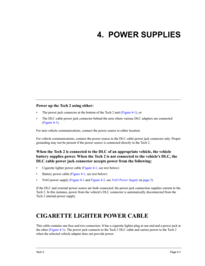 Page 43Te c h  2Page 4-1
4.  POWER SUPPLIES
Power up the Tech 2 using either: 
• The power jack connector at the bottom of the Tech 2 unit (Figure 4-1), or 
• The DLC cable power jack connector behind the area where various DLC adapters are connected 
(Figure 4-1). 
For non-vehicle communications, connect the power source to either location. 
For vehicle communications, connect the power source to the DLC cable power jack connector only. Proper 
grounding may not be present if the power source is connected...