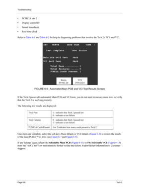 Page 56Troubleshooting
Page 6-6Te c h  2
• PCMCIA slot 2 
• Display controller 
• Sound transducer 
• Real-time clock 
Refer to Ta b l e 6 - 1 and Ta b l e 6 - 2 for help in diagnosing problems that involve the Tech 2s PCB and VCI. 
If the Tech 2 passes all Automated Main PCB and VCI tests, you do not need to run any more tests to verify 
that the Tech 2 is working properly.
The following test results are displayed: 
Once tests are complete, select the soft keys Main Details or VCI Details (Figure 6-6) to...