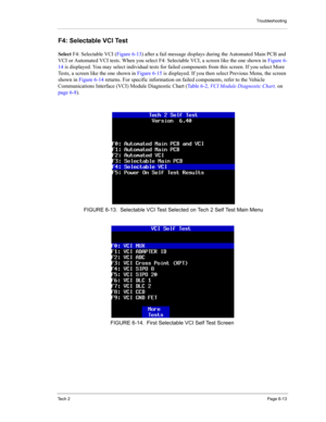 Page 63Troubleshooting
Te c h  2Page 6-13
F4: Selectable VCI Test 
Select F4: Selectable VCI (Figure 6-13) after a fail message displays during the Automated Main PCB and 
VCI or Automated VCI tests. When you select F4: Selectable VCI, a screen like the one shown in Figure 6-
14 is displayed. You may select individual tests for failed components from this screen. If you select More 
Tests, a screen like the one shown in Figure 6-15 is displayed. If you then select Previous Menu, the screen 
shown in Figure 6-14...