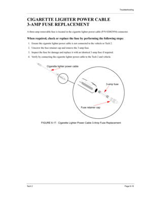 Page 69Troubleshooting
Te c h  2Page 6-19
CIGARETTE LIGHTER POWER CABLE 
3-AMP FUSE REPLACEMENT 
A three-amp removable fuse is located in the cigarette lighter power cable (P/N 02002954) connector. 
When required, check or replace the fuse by performing the following steps: 
1. Ensure the cigarette lighter power cable is not connected to the vehicle or Tech 2.
2. Unscrew the fuse retainer cap and remove the 3-amp fuse. 
3. Inspect the fuse for damage and replace it with an identical 3-amp fuse if required. 
4....